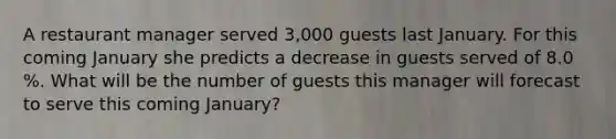 A restaurant manager served 3,000 guests last January. For this coming January she predicts a decrease in guests served of 8.0 %. What will be the number of guests this manager will forecast to serve this coming January?