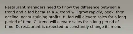 Restaurant managers need to know the difference between a trend and a fad because a A. trend will grow rapidly, peak, then decline, not sustaining profits. B. fad will elevate sales for a long period of time. C. trend will elevate sales for a long period of time. D. restaurant is expected to constantly change its menu.