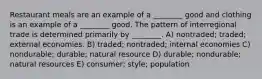 Restaurant meals are an example of a ________ good and clothing is an example of a ________ good. The pattern of interregional trade is determined primarily by ________. A) nontraded; traded; external economies. B) traded; nontraded; internal economies C) nondurable; durable; natural resource D) durable; nondurable; natural resources E) consumer; style; population