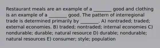 Restaurant meals are an example of a ________ good and clothing is an example of a ________ good. The pattern of interregional trade is determined primarily by ________. A) nontraded; traded; external economies. B) traded; nontraded; internal economies C) nondurable; durable; natural resource D) durable; nondurable; <a href='https://www.questionai.com/knowledge/k6l1d2KrZr-natural-resources' class='anchor-knowledge'>natural resources</a> E) consumer; style; population