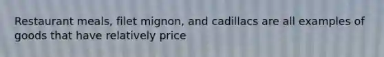 Restaurant meals, filet mignon, and cadillacs are all examples of goods that have relatively price