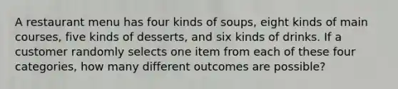 A restaurant menu has four kinds of soups, eight kinds of main courses, five kinds of desserts, and six kinds of drinks. If a customer randomly selects one item from each of these four categories, how many different outcomes are possible?