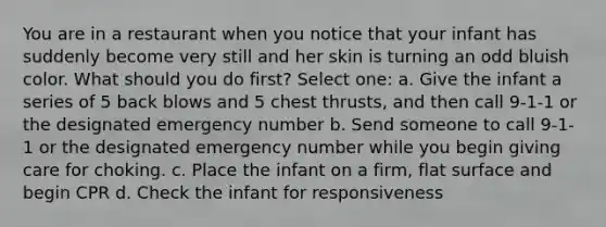 You are in a restaurant when you notice that your infant has suddenly become very still and her skin is turning an odd bluish color. What should you do first? Select one: a. Give the infant a series of 5 back blows and 5 chest thrusts, and then call 9-1-1 or the designated emergency number b. Send someone to call 9-1-1 or the designated emergency number while you begin giving care for choking. c. Place the infant on a firm, flat surface and begin CPR d. Check the infant for responsiveness