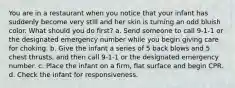 You are in a restaurant when you notice that your infant has suddenly become very still and her skin is turning an odd bluish color. What should you do first? a. Send someone to call 9-1-1 or the designated emergency number while you begin giving care for choking. b. Give the infant a series of 5 back blows and 5 chest thrusts, and then call 9-1-1 or the designated emergency number. c. Place the infant on a firm, flat surface and begin CPR. d. Check the infant for responsiveness.