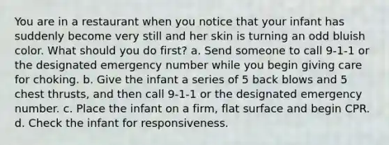 You are in a restaurant when you notice that your infant has suddenly become very still and her skin is turning an odd bluish color. What should you do first? a. Send someone to call 9-1-1 or the designated emergency number while you begin giving care for choking. b. Give the infant a series of 5 back blows and 5 chest thrusts, and then call 9-1-1 or the designated emergency number. c. Place the infant on a firm, flat surface and begin CPR. d. Check the infant for responsiveness.