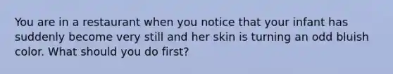 You are in a restaurant when you notice that your infant has suddenly become very still and her skin is turning an odd bluish color. What should you do first?