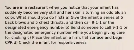 You are in a restaurant when you notice that your infant has suddenly become very still and her skin is turning an odd bluish color. What should you do first? a) Give the infant a series of 5 back blows and 5 chest thrusts, and then call 9-1-1 or the designated emergency number b) Send someone to call 9-1-1 or the designated emergency number while you begin giving care for choking c) Place the infant on a firm, flat surface and begin CPR d) Check the infant for responsiveness