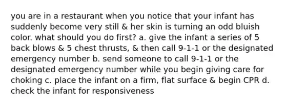 you are in a restaurant when you notice that your infant has suddenly become very still & her skin is turning an odd bluish color. what should you do first? a. give the infant a series of 5 back blows & 5 chest thrusts, & then call 9-1-1 or the designated emergency number b. send someone to call 9-1-1 or the designated emergency number while you begin giving care for choking c. place the infant on a firm, flat surface & begin CPR d. check the infant for responsiveness