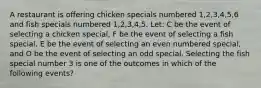 A restaurant is offering chicken specials numbered 1,2,3,4,5,6 and fish specials numbered 1,2,3,4,5. Let: C be the event of selecting a chicken special, F be the event of selecting a fish special, E be the event of selecting an even numbered special, and O be the event of selecting an odd special. Selecting the fish special number 3 is one of the outcomes in which of the following events?