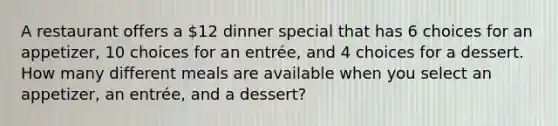 A restaurant offers a​ 12 dinner special that has 6 choices for an​ appetizer, 10 choices for an​ entrée, and 4 choices for a dessert. How many different meals are available when you select an​ appetizer, an​ entrée, and a​ dessert?