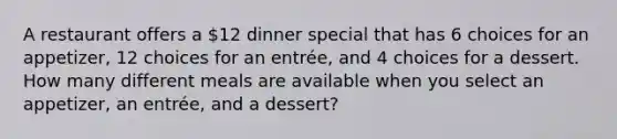 A restaurant offers a​ 12 dinner special that has 6 choices for an​ appetizer, 12 choices for an​ entrée, and 4 choices for a dessert. How many different meals are available when you select an​ appetizer, an​ entrée, and a​ dessert?