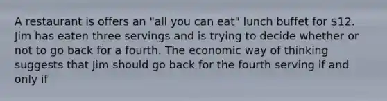 A restaurant is offers an "all you can eat" lunch buffet for 12. Jim has eaten three servings and is trying to decide whether or not to go back for a fourth. The economic way of thinking suggests that Jim should go back for the fourth serving if and only if