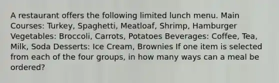 A restaurant offers the following limited lunch menu. Main Courses: Turkey, Spaghetti, Meatloaf, Shrimp, Hamburger Vegetables: Broccoli, Carrots, Potatoes Beverages: Coffee, Tea, Milk, Soda Desserts: Ice Cream, Brownies If one item is selected from each of the four​ groups, in how many ways can a meal be​ ordered?