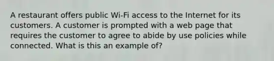 A restaurant offers public Wi-Fi access to the Internet for its customers. A customer is prompted with a web page that requires the customer to agree to abide by use policies while connected. What is this an example of?