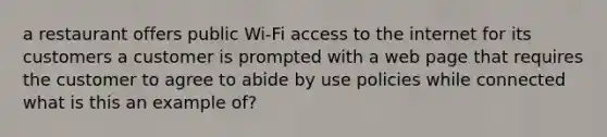 a restaurant offers public Wi-Fi access to the internet for its customers a customer is prompted with a web page that requires the customer to agree to abide by use policies while connected what is this an example of?