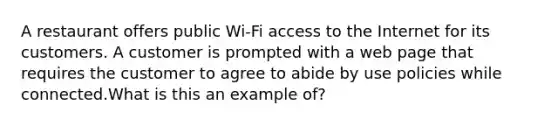 A restaurant offers public Wi-Fi access to the Internet for its customers. A customer is prompted with a web page that requires the customer to agree to abide by use policies while connected.What is this an example of?