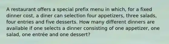 A restaurant offers a special prefix menu in which, for a fixed dinner cost, a diner can selection four appetizers, three salads, four entries and five desserts. How many different dinners are available if one selects a dinner consisting of one appetizer, one salad, one entrée and one dessert?