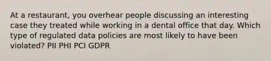 At a restaurant, you overhear people discussing an interesting case they treated while working in a dental office that day. Which type of regulated data policies are most likely to have been violated? PII PHI PCI GDPR