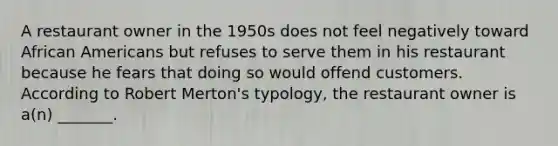 A restaurant owner in the 1950s does not feel negatively toward African Americans but refuses to serve them in his restaurant because he fears that doing so would offend customers. According to Robert Merton's typology, the restaurant owner is a(n) _______.