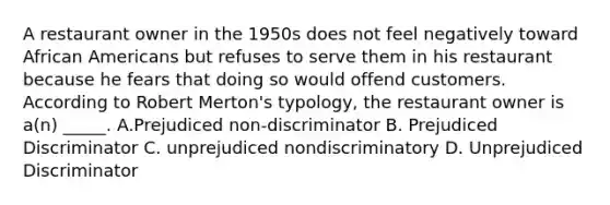 A restaurant owner in the 1950s does not feel negatively toward African Americans but refuses to serve them in his restaurant because he fears that doing so would offend customers. According to Robert Merton's typology, the restaurant owner is a(n) _____. A.Prejudiced non-discriminator B. Prejudiced Discriminator C. unprejudiced nondiscriminatory D. Unprejudiced Discriminator