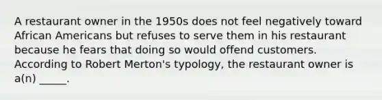 A restaurant owner in the 1950s does not feel negatively toward African Americans but refuses to serve them in his restaurant because he fears that doing so would offend customers. According to Robert Merton's typology, the restaurant owner is a(n) _____.​