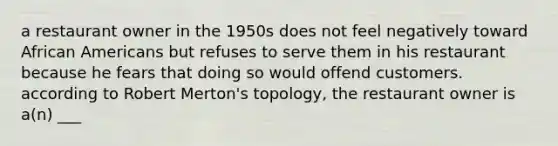 a restaurant owner in the 1950s does not feel negatively toward African Americans but refuses to serve them in his restaurant because he fears that doing so would offend customers. according to Robert Merton's topology, the restaurant owner is a(n) ___