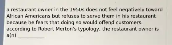 a restaurant owner in the 1950s does not feel negatively toward African Americans but refuses to serve them in his restaurant because he fears that doing so would offend customers. according to Robert Merton's typology, the restaurant owner is a(n) ___________