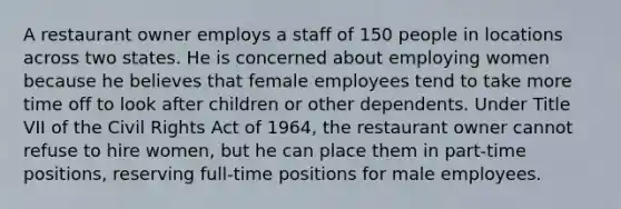 A restaurant owner employs a staff of 150 people in locations across two states. He is concerned about employing women because he believes that female employees tend to take more time off to look after children or other dependents. Under Title VII of the Civil Rights Act of 1964, the restaurant owner cannot refuse to hire women, but he can place them in part-time positions, reserving full-time positions for male employees.