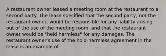 A restaurant owner leased a meeting room at the restaurant to a second party. The lease specified that the second party, not the restaurant owner, would be responsible for any liability arising out of the use of the meeting room, and that the restaurant owner would be "held harmless" for any damages. The restaurant owner's use of the hold-harmless agreement in the lease is an example of