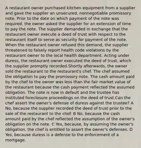 A restaurant owner purchased kitchen equipment from a supplier and gave the supplier an unsecured, nonnegotiable promissory note. Prior to the date on which payment of the note was required, the owner asked the supplier for an extension of time to pay the note. The supplier demanded in exchange that the restaurant owner execute a deed of trust with respect to the restaurant itself to serve as security for payment of the note. When the restaurant owner refused this demand, the supplier threatened to falsely report health code violations by the restaurant owner to the local health department. Acting under duress, the restaurant owner executed the deed of trust, which the supplier promptly recorded.Shortly afterwards, the owner sold the restaurant to the restaurant's chef. The chef assumed the obligation to pay the promissory note. The cash amount paid by the chef to the owner was less than the fair market value of the restaurant because the cash payment reflected the assumed obligation. The note is now in default and the trustee has instituted foreclosure proceedings on the deed of trust.Can the chef assert the owner's defense of duress against the trustee? A No, because the supplier recorded the deed of trust prior to the sale of the restaurant to the chef. B No, because the cash amount paid by the chef reflected the assumption of the owner's obligation on the note. C Yes, because, by assuming the owner's obligation, the chef is entitled to assert the owner's defenses. D Yes, because duress is a defense to the enforcement of a mortgage.