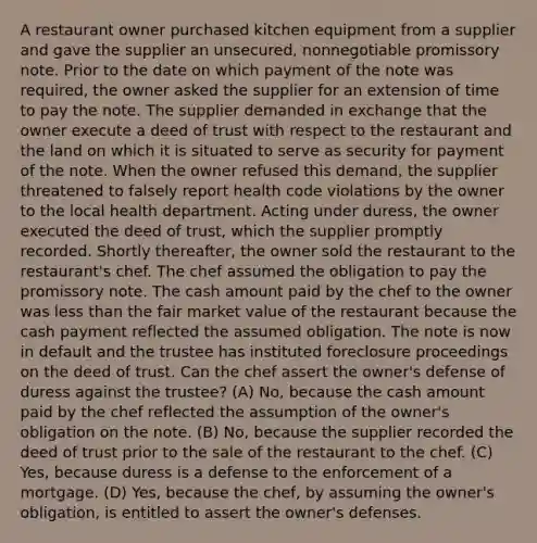 A restaurant owner purchased kitchen equipment from a supplier and gave the supplier an unsecured, nonnegotiable promissory note. Prior to the date on which payment of the note was required, the owner asked the supplier for an extension of time to pay the note. The supplier demanded in exchange that the owner execute a deed of trust with respect to the restaurant and the land on which it is situated to serve as security for payment of the note. When the owner refused this demand, the supplier threatened to falsely report health code violations by the owner to the local health department. Acting under duress, the owner executed the deed of trust, which the supplier promptly recorded. Shortly thereafter, the owner sold the restaurant to the restaurant's chef. The chef assumed the obligation to pay the promissory note. The cash amount paid by the chef to the owner was less than the fair market value of the restaurant because the cash payment reflected the assumed obligation. The note is now in default and the trustee has instituted foreclosure proceedings on the deed of trust. Can the chef assert the owner's defense of duress against the trustee? (A) No, because the cash amount paid by the chef reflected the assumption of the owner's obligation on the note. (B) No, because the supplier recorded the deed of trust prior to the sale of the restaurant to the chef. (C) Yes, because duress is a defense to the enforcement of a mortgage. (D) Yes, because the chef, by assuming the owner's obligation, is entitled to assert the owner's defenses.