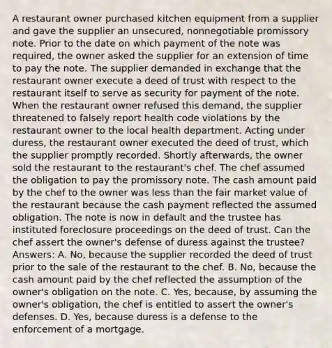 A restaurant owner purchased kitchen equipment from a supplier and gave the supplier an unsecured, nonnegotiable promissory note. Prior to the date on which payment of the note was required, the owner asked the supplier for an extension of time to pay the note. The supplier demanded in exchange that the restaurant owner execute a deed of trust with respect to the restaurant itself to serve as security for payment of the note. When the restaurant owner refused this demand, the supplier threatened to falsely report health code violations by the restaurant owner to the local health department. Acting under duress, the restaurant owner executed the deed of trust, which the supplier promptly recorded. Shortly afterwards, the owner sold the restaurant to the restaurant's chef. The chef assumed the obligation to pay the promissory note. The cash amount paid by the chef to the owner was less than the fair market value of the restaurant because the cash payment reflected the assumed obligation. The note is now in default and the trustee has instituted foreclosure proceedings on the deed of trust. Can the chef assert the owner's defense of duress against the trustee? Answers: A. No, because the supplier recorded the deed of trust prior to the sale of the restaurant to the chef. B. No, because the cash amount paid by the chef reflected the assumption of the owner's obligation on the note. C. Yes, because, by assuming the owner's obligation, the chef is entitled to assert the owner's defenses. D. Yes, because duress is a defense to the enforcement of a mortgage.