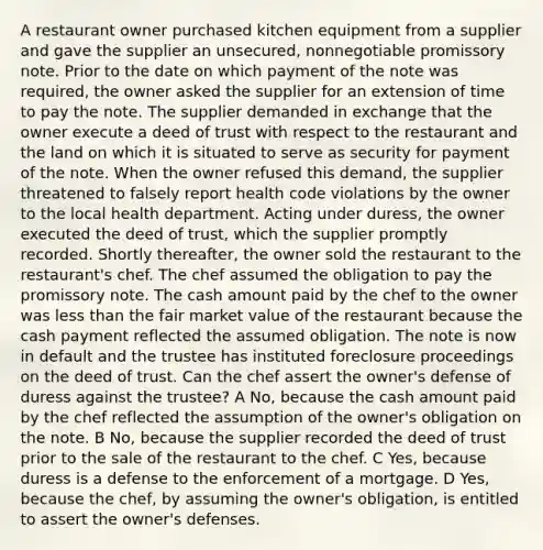 A restaurant owner purchased kitchen equipment from a supplier and gave the supplier an unsecured, nonnegotiable promissory note. Prior to the date on which payment of the note was required, the owner asked the supplier for an extension of time to pay the note. The supplier demanded in exchange that the owner execute a deed of trust with respect to the restaurant and the land on which it is situated to serve as security for payment of the note. When the owner refused this demand, the supplier threatened to falsely report health code violations by the owner to the local health department. Acting under duress, the owner executed the deed of trust, which the supplier promptly recorded. Shortly thereafter, the owner sold the restaurant to the restaurant's chef. The chef assumed the obligation to pay the promissory note. The cash amount paid by the chef to the owner was less than the fair market value of the restaurant because the cash payment reflected the assumed obligation. The note is now in default and the trustee has instituted foreclosure proceedings on the deed of trust. Can the chef assert the owner's defense of duress against the trustee? A No, because the cash amount paid by the chef reflected the assumption of the owner's obligation on the note. B No, because the supplier recorded the deed of trust prior to the sale of the restaurant to the chef. C Yes, because duress is a defense to the enforcement of a mortgage. D Yes, because the chef, by assuming the owner's obligation, is entitled to assert the owner's defenses.