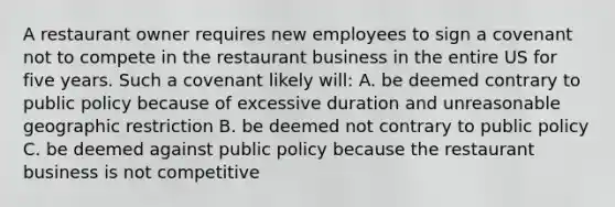 A restaurant owner requires new employees to sign a covenant not to compete in the restaurant business in the entire US for five years. Such a covenant likely will: A. be deemed contrary to public policy because of excessive duration and unreasonable geographic restriction B. be deemed not contrary to public policy C. be deemed against public policy because the restaurant business is not competitive