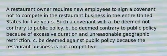 A restaurant owner requires new employees to sign a covenant not to compete in the restaurant business in the entire United States for five years. Such a covenant will: a. be deemed not contrary to public policy. b. be deemed contrary to public policy because of excessive duration and unreasonable geographic restriction. c. be deemed against public policy because the restaurant business is not competitive.