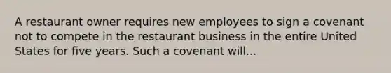 A restaurant owner requires new employees to sign a covenant not to compete in the restaurant business in the entire United States for five years. Such a covenant will...