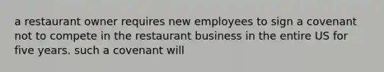 a restaurant owner requires new employees to sign a covenant not to compete in the restaurant business in the entire US for five years. such a covenant will