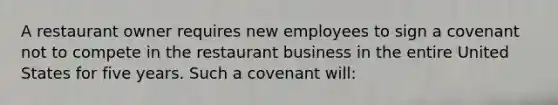 A restaurant owner requires new employees to sign a covenant not to compete in the restaurant business in the entire United States for five years. Such a covenant will: