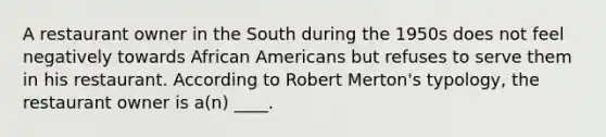 A restaurant owner in the South during the 1950s does not feel negatively towards African Americans but refuses to serve them in his restaurant. According to Robert Merton's typology, the restaurant owner is a(n) ____.