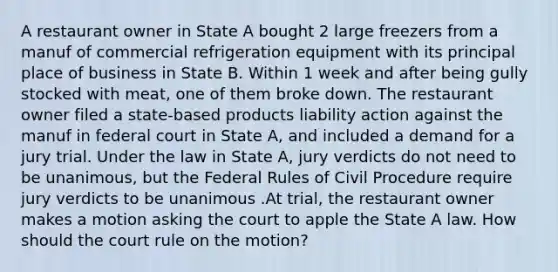 A restaurant owner in State A bought 2 large freezers from a manuf of commercial refrigeration equipment with its principal place of business in State B. Within 1 week and after being gully stocked with meat, one of them broke down. The restaurant owner filed a state-based products liability action against the manuf in federal court in State A, and included a demand for a jury trial. Under the law in State A, jury verdicts do not need to be unanimous, but the Federal Rules of Civil Procedure require jury verdicts to be unanimous .At trial, the restaurant owner makes a motion asking the court to apple the State A law. How should the court rule on the motion?