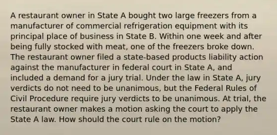 A restaurant owner in State A bought two large freezers from a manufacturer of commercial refrigeration equipment with its principal place of business in State B. Within one week and after being fully stocked with meat, one of the freezers broke down. The restaurant owner filed a state-based products liability action against the manufacturer in federal court in State A, and included a demand for a jury trial. Under the law in State A, jury verdicts do not need to be unanimous, but the Federal Rules of Civil Procedure require jury verdicts to be unanimous. At trial, the restaurant owner makes a motion asking the court to apply the State A law. How should the court rule on the motion?