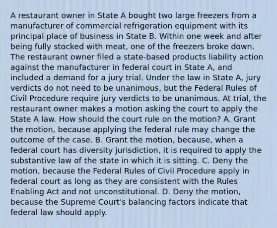 A restaurant owner in State A bought two large freezers from a manufacturer of commercial refrigeration equipment with its principal place of business in State B. Within one week and after being fully stocked with meat, one of the freezers broke down. The restaurant owner filed a state-based products liability action against the manufacturer in federal court in State A, and included a demand for a jury trial. Under the law in State A, jury verdicts do not need to be unanimous, but the Federal Rules of Civil Procedure require jury verdicts to be unanimous. At trial, the restaurant owner makes a motion asking the court to apply the State A law. How should the court rule on the motion? A. Grant the motion, because applying the federal rule may change the outcome of the case. B. Grant the motion, because, when a federal court has diversity jurisdiction, it is required to apply the substantive law of the state in which it is sitting. C. Deny the motion, because the Federal Rules of Civil Procedure apply in federal court as long as they are consistent with the Rules Enabling Act and not unconstitutional. D. Deny the motion, because the Supreme Court's balancing factors indicate that federal law should apply.