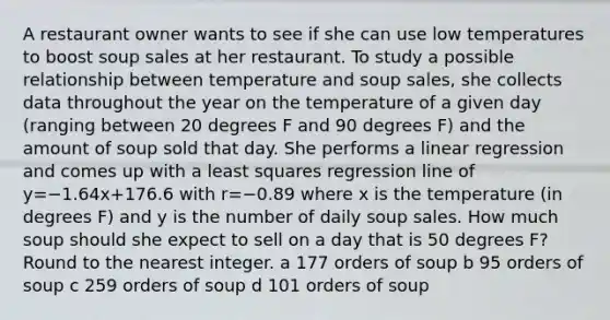 A restaurant owner wants to see if she can use low temperatures to boost soup sales at her restaurant. To study a possible relationship between temperature and soup sales, she collects data throughout the year on the temperature of a given day (ranging between 20 degrees F and 90 degrees F) and the amount of soup sold that day. She performs a linear regression and comes up with a least squares regression line of y=−1.64x+176.6 with r=−0.89 where x is the temperature (in degrees F) and y is the number of daily soup sales. How much soup should she expect to sell on a day that is 50 degrees F? Round to the nearest integer. a 177 orders of soup b 95 orders of soup c 259 orders of soup d 101 orders of soup