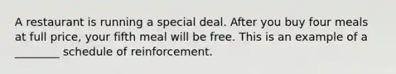 A restaurant is running a special deal. After you buy four meals at full price, your fifth meal will be free. This is an example of a ________ schedule of reinforcement.