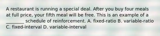 A restaurant is running a special deal. After you buy four meals at full price, your fifth meal will be free. This is an example of a ________ schedule of reinforcement. A. fixed-ratio B. variable-ratio C. fixed-interval D. variable-interval