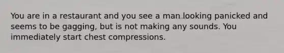 You are in a restaurant and you see a man looking panicked and seems to be gagging, but is not making any sounds. You immediately start chest compressions.