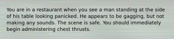 You are in a restaurant when you see a man standing at the side of his table looking panicked. He appears to be gagging, but not making any sounds. The scene is safe. You should immediately begin administering chest thrusts.