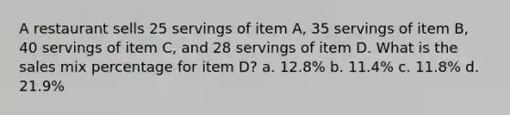 A restaurant sells 25 servings of item A, 35 servings of item B, 40 servings of item C, and 28 servings of item D. What is the sales mix percentage for item D? a. 12.8% b. 11.4% c. 11.8% d. 21.9%