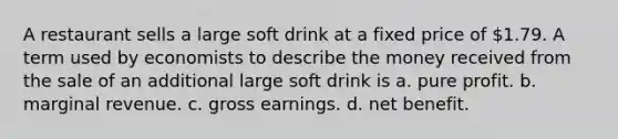 A restaurant sells a large soft drink at a fixed price of 1.79. A term used by economists to describe the money received from the sale of an additional large soft drink is a. pure profit. b. marginal revenue. c. gross earnings. d. net benefit.