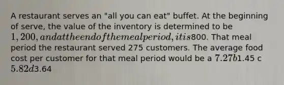 A restaurant serves an "all you can eat" buffet. At the beginning of serve, the value of the inventory is determined to be 1,200, and at the end of the meal period, it is800. That meal period the restaurant served 275 customers. The average food cost per customer for that meal period would be a 7.27 b1.45 c 5.82 d3.64